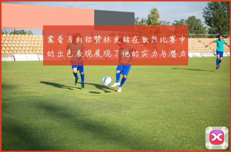 蒙哥马利称赞林良铭在激烈比赛中的出色表现展现了他的实力与潜力