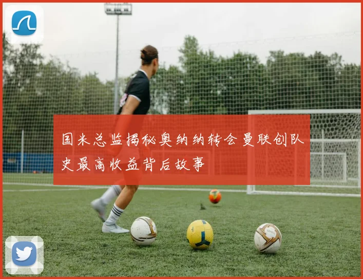 国米总监揭秘奥纳纳转会曼联创队史最高收益背后故事
