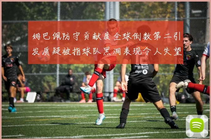 姆巴佩防守贡献度全球倒数第二引发质疑被指球队黑洞表现令人失望