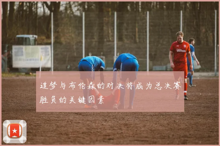 追梦与布伦森的对决将成为总决赛胜负的关键因素