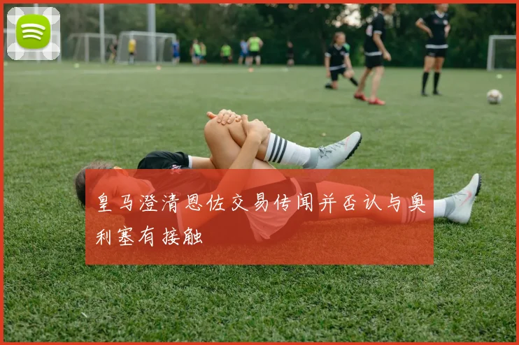 皇马澄清恩佐交易传闻并否认与奥利塞有接触
