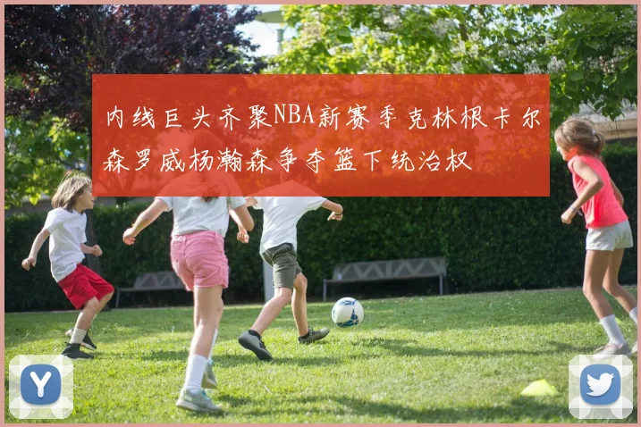 内线巨头齐聚NBA新赛季克林根卡尔森罗威杨瀚森争夺篮下统治权